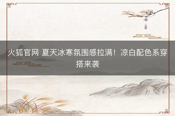 火狐官网 夏天冰寒氛围感拉满！凉白配色系穿搭来袭