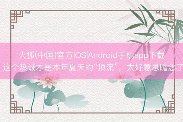 火狐(中国)官方IOS|Android手机app下载 这个热诚才是本年夏天的“顶流”，太好意思瞻念了