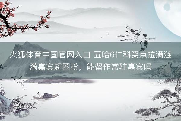 火狐体育中国官网入口 五哈6仁科笑点拉满涟漪嘉宾超圈粉，能留作常驻嘉宾吗