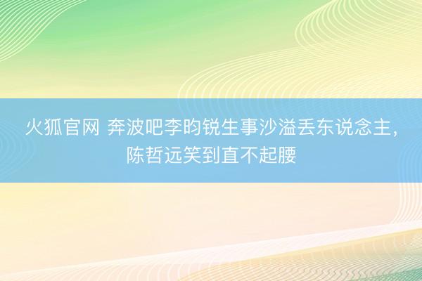火狐官网 奔波吧李昀锐生事沙溢丢东说念主，陈哲远笑到直不起腰