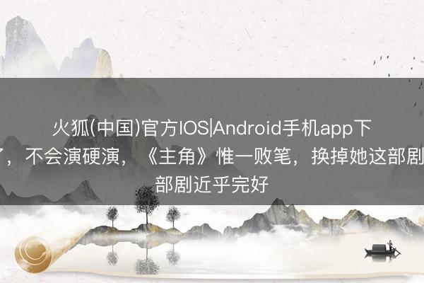 火狐(中国)官方IOS|Android手机app下载 可惜了，不会演硬演，《主角》惟一败笔，换掉她这部剧近乎完好