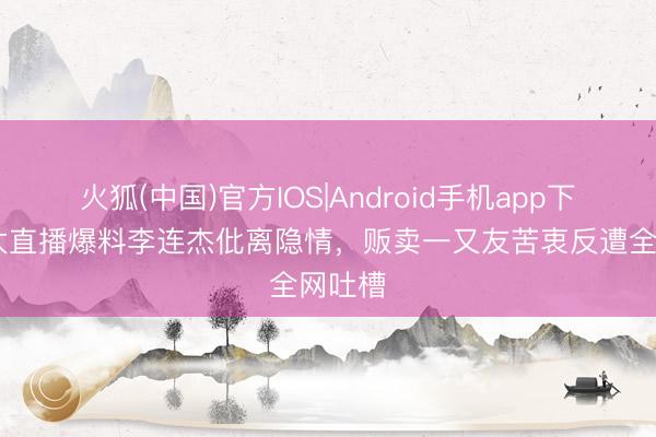火狐(中国)官方IOS|Android手机app下载 向太直播爆料李连杰仳离隐情，贩卖一又友苦衷反遭全网吐槽