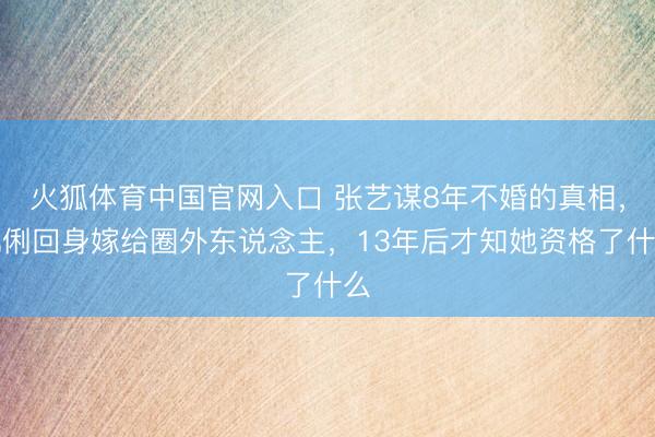 火狐体育中国官网入口 张艺谋8年不婚的真相，巩俐回身嫁给圈外东说念主，13年后才知她资格了什么