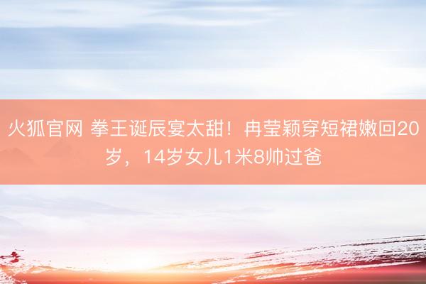 火狐官网 拳王诞辰宴太甜！冉莹颖穿短裙嫩回20岁，14岁女儿1米8帅过爸