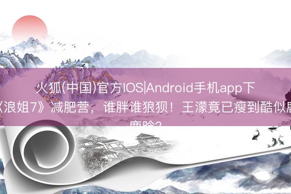 火狐(中国)官方IOS|Android手机app下载 《浪姐7》减肥营，谁胖谁狼狈！王濛竟已瘦到酷似鹿晗？