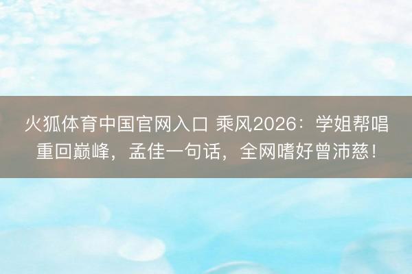 火狐体育中国官网入口 乘风2026：学姐帮唱重回巅峰，孟佳一句话，全网嗜好曾沛慈！