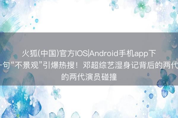 火狐(中国)官方IOS|Android手机app下载 任敏一句“不景观”引爆热搜!邓超综艺湿身记背后的两代演员碰撞