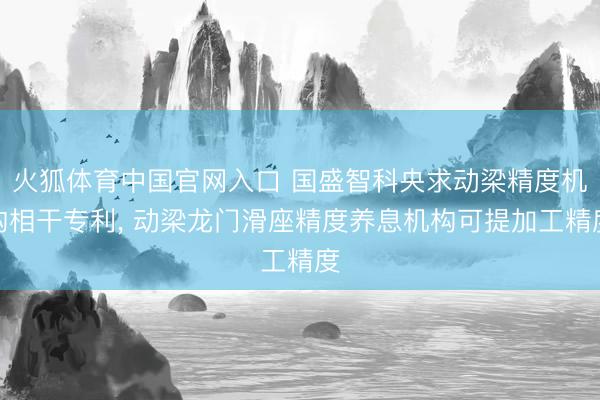 火狐体育中国官网入口 国盛智科央求动梁精度机构相干专利， 动梁龙门滑座精度养息机构可提加工精度
