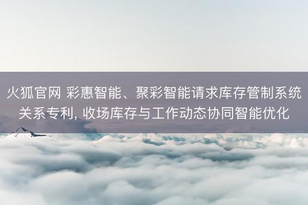 火狐官网 彩惠智能、聚彩智能请求库存管制系统关系专利， 收场库存与工作动态协同智能优化