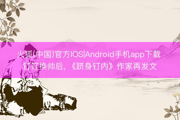 火狐(中国)官方IOS|Android手机app下载 钉钉换帅后, 《跻身钉内》作家再发文