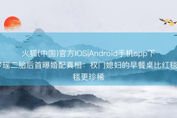 火狐(中国)官方IOS|Android手机app下载 奚梦瑶二胎后首曝婚配真相：权门媳妇的早餐桌比红毯更珍稀