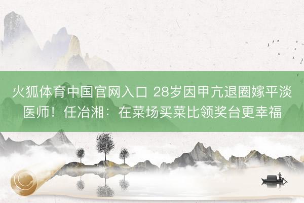 火狐体育中国官网入口 28岁因甲亢退圈嫁平淡医师！任冶湘：在菜场买菜比领奖台更幸福