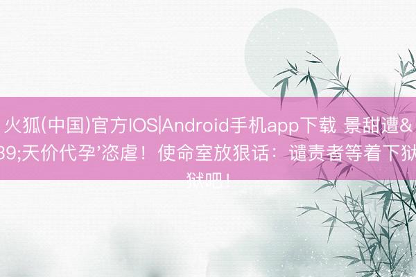 火狐(中国)官方IOS|Android手机app下载 景甜遭'天价代孕'恣虐！使命室放狠话：谴责者等着下狱吧！