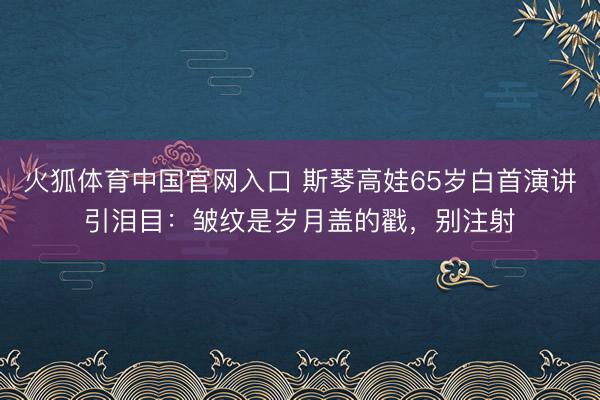 火狐体育中国官网入口 斯琴高娃65岁白首演讲引泪目：皱纹是岁月盖的戳，别注射