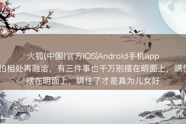 火狐(中国)官方IOS|Android手机app下载 两家联婚,哪怕相处再融洽,有三件事也千万别摆在明面上,瞒住了才是真为儿女好