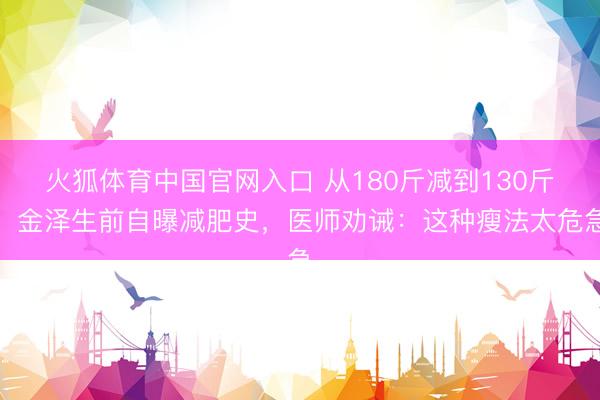 火狐体育中国官网入口 从180斤减到130斤！金泽生前自曝减肥史，医师劝诫：这种瘦法太危急
