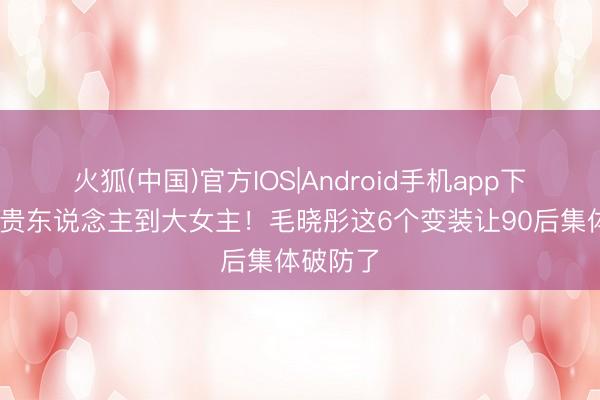 火狐(中国)官方IOS|Android手机app下载 从瑛贵东说念主到大女主！毛晓彤这6个变装让90后集体破防了