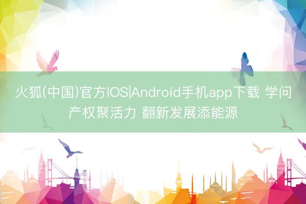 火狐(中国)官方IOS|Android手机app下载 学问产权聚活力 翻新发展添能源