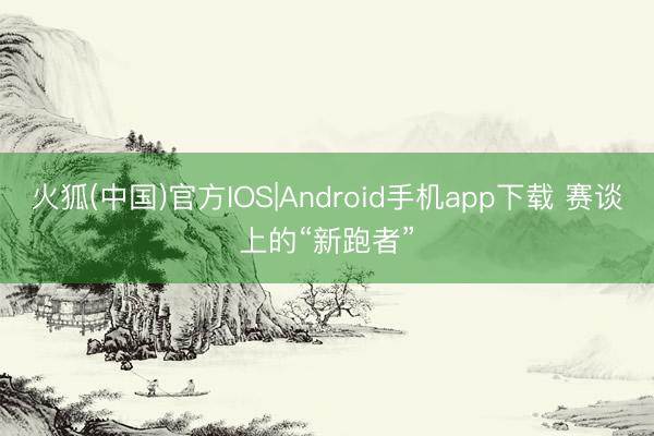 火狐(中国)官方IOS|Android手机app下载 赛谈上的“新跑者”