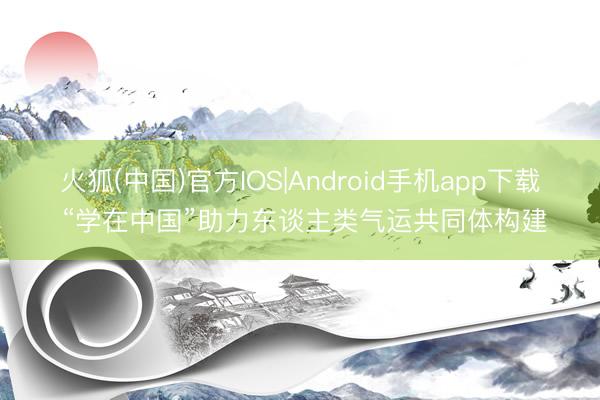 火狐(中国)官方IOS|Android手机app下载 “学在中国”助力东谈主类气运共同体构建