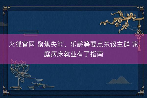 火狐官网 聚焦失能、乐龄等要点东谈主群 家庭病床就业有了指南