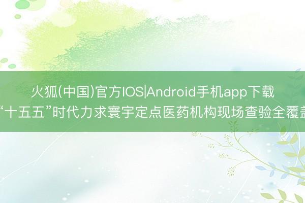 火狐(中国)官方IOS|Android手机app下载 “十五五”时代力求寰宇定点医药机构现场查验全覆盖