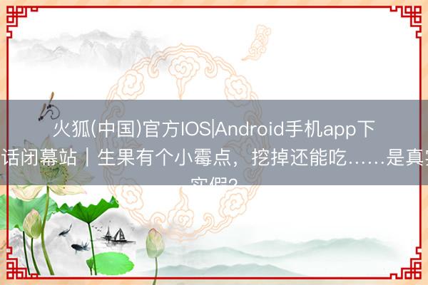 火狐(中国)官方IOS|Android手机app下载 假话闭幕站｜生果有个小霉点，挖掉还能吃……是真实假？