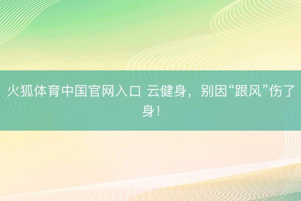 火狐体育中国官网入口 云健身，别因“跟风”伤了身！