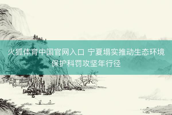火狐体育中国官网入口 宁夏塌实推动生态环境保护科罚攻坚年行径