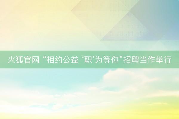 火狐官网 “相约公益 ‘职’为等你”招聘当作举行