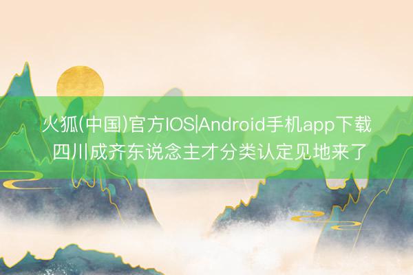 火狐(中国)官方IOS|Android手机app下载 四川成齐东说念主才分类认定见地来了