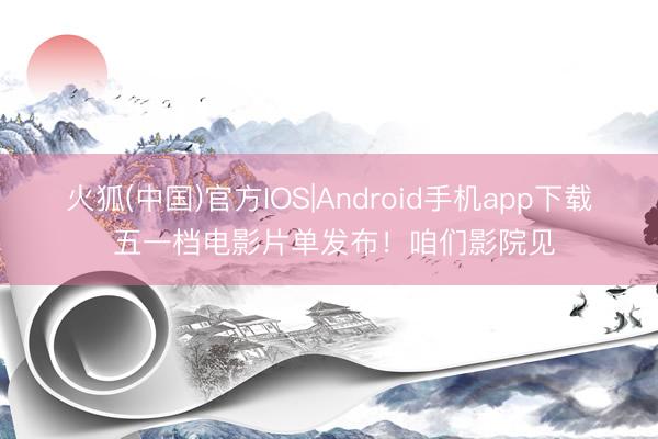 火狐(中国)官方IOS|Android手机app下载 五一档电影片单发布!咱们影院见