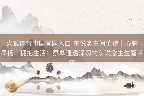 火狐体育中国官网入口 东说念主间值得｜心胸昂扬，拥抱生活：蔡皋通透深切的东说念主生智谋