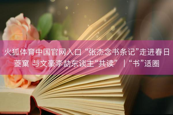 火狐体育中国官网入口 “张杰念书条记”走进春日菱窠 与文豪李劼东谈主“共读” ｜“书”适圈