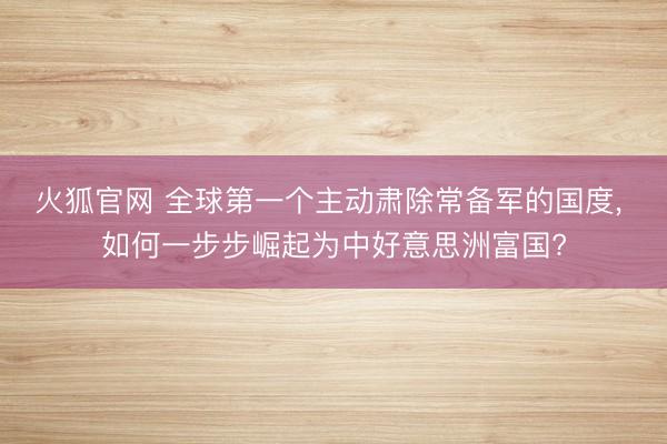 火狐官网 全球第一个主动肃除常备军的国度， 如何一步步崛起为中好意思洲富国?