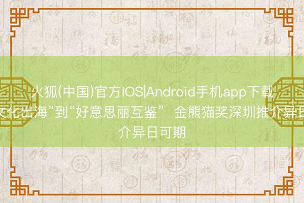 火狐(中国)官方IOS|Android手机app下载 从“文化出海”到“好意思丽互鉴”  金熊猫奖深圳推介异日可期