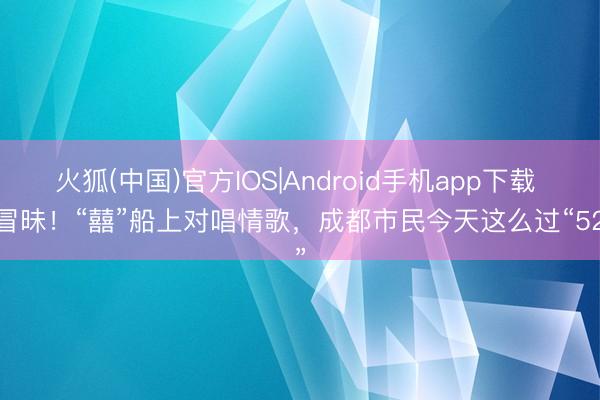 火狐(中国)官方IOS|Android手机app下载 太冒昧！“囍”船上对唱情歌，成都市民今天这么过“520”