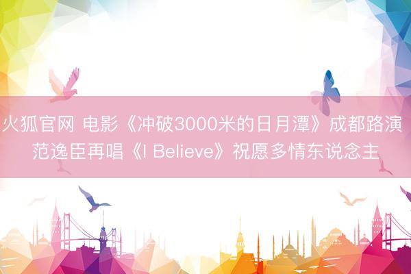 火狐官网 电影《冲破3000米的日月潭》成都路演 范逸臣再唱《I Believe》祝愿多情东说念主
