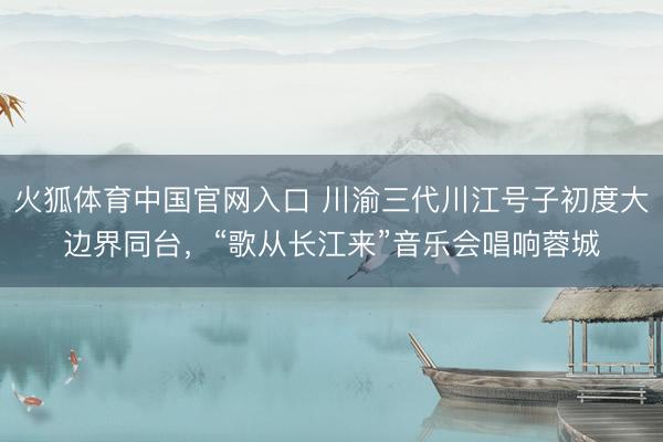 火狐体育中国官网入口 川渝三代川江号子初度大边界同台，“歌从长江来”音乐会唱响蓉城