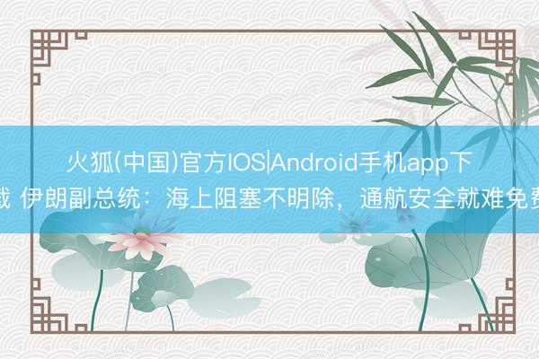火狐(中国)官方IOS|Android手机app下载 伊朗副总统：海上阻塞不明除，通航安全就难免费