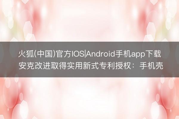 火狐(中国)官方IOS|Android手机app下载 安克改进取得实用新式专利授权：手机壳