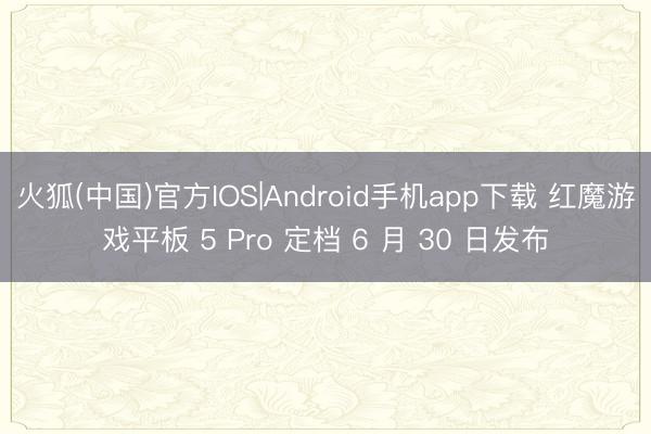 火狐(中国)官方IOS|Android手机app下载 红魔游戏平板 5 Pro 定档 6 月 30 日发布