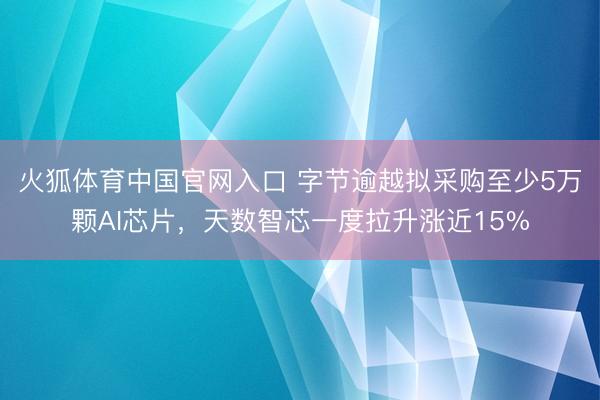 火狐体育中国官网入口 字节逾越拟采购至少5万颗AI芯片，天数智芯一度拉升涨近15%