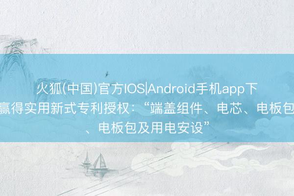火狐(中国)官方IOS|Android手机app下载 广汽集团赢得实用新式专利授权：“端盖组件、电芯、电板包及用电安设”