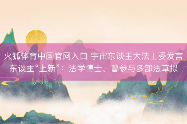 火狐体育中国官网入口 宇宙东谈主大法工委发言东谈主“上新”：法学博士、曾参与多部法草拟