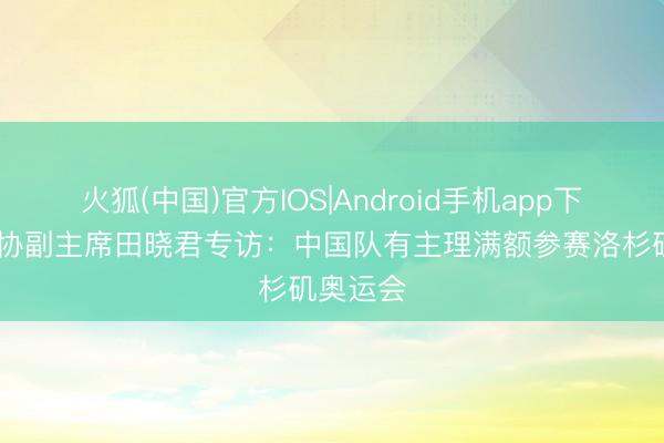 火狐(中国)官方IOS|Android手机app下载 中高协副主席田晓君专访:中国队有主理满额参赛洛杉矶奥运会