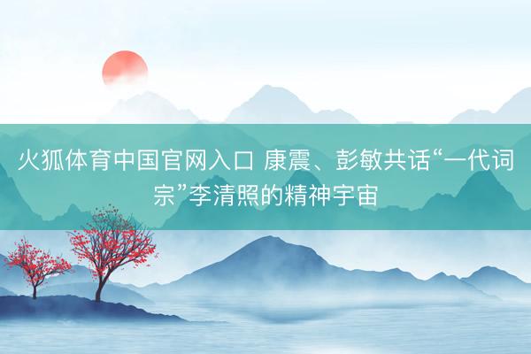 火狐体育中国官网入口 康震、彭敏共话“一代词宗”李清照的精神宇宙