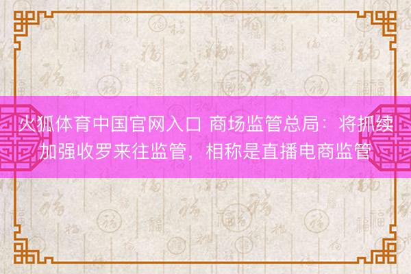 火狐体育中国官网入口 商场监管总局：将抓续加强收罗来往监管，相称是直播电商监管