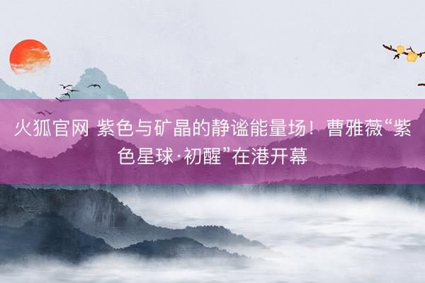火狐官网 紫色与矿晶的静谧能量场！曹雅薇“紫色星球·初醒”在港开幕