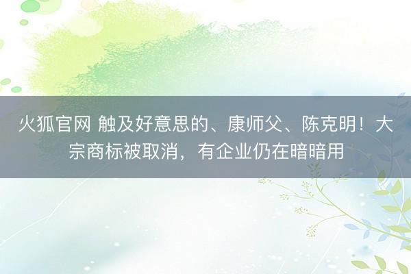 火狐官网 触及好意思的、康师父、陈克明!大宗商标被取消,有企业仍在暗暗用
